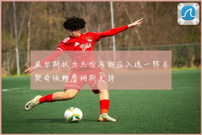 皮尔斯认为杰伦布朗应入选一阵东契奇依赖詹姆斯支持