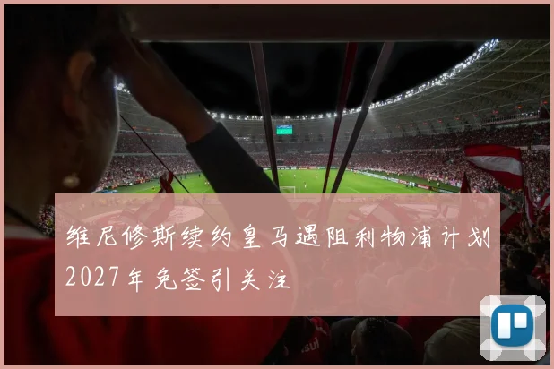 维尼修斯续约皇马遇阻利物浦计划2027年免签引关注