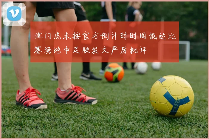 津门虎未按官方倒计时时间抵达比赛场地中足联发文严厉批评