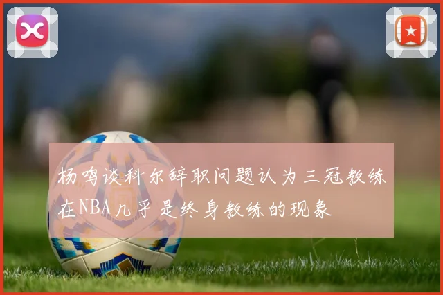 杨鸣谈科尔辞职问题认为三冠教练在NBA几乎是终身教练的现象