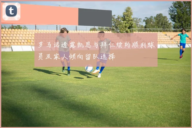 罗马诺透露凯恩与拜仁续约顺利球员及家人倾向留队选择