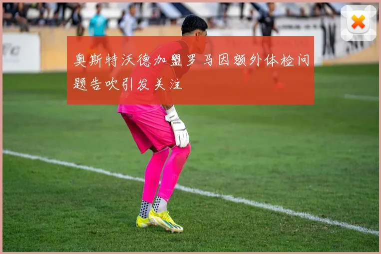 奥斯特沃德加盟罗马因额外体检问题告吹引发关注