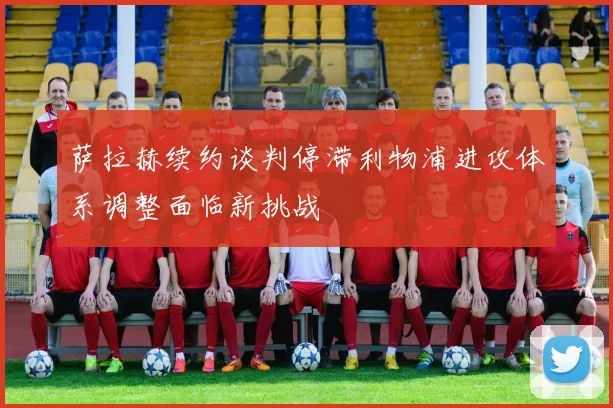 萨拉赫续约谈判停滞利物浦进攻体系调整面临新挑战