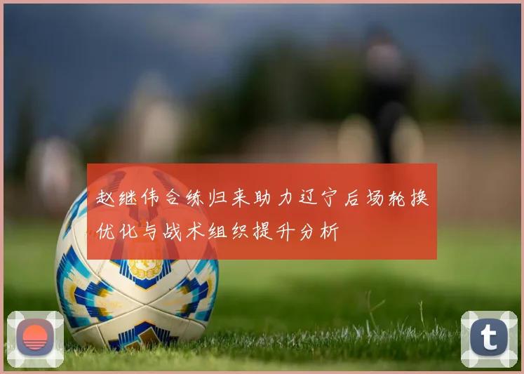 赵继伟合练归来助力辽宁后场轮换优化与战术组织提升分析