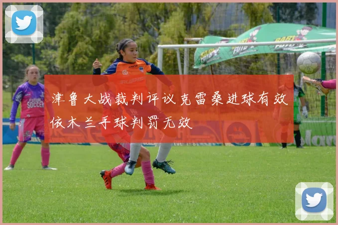 津鲁大战裁判评议克雷桑进球有效依木兰手球判罚无效