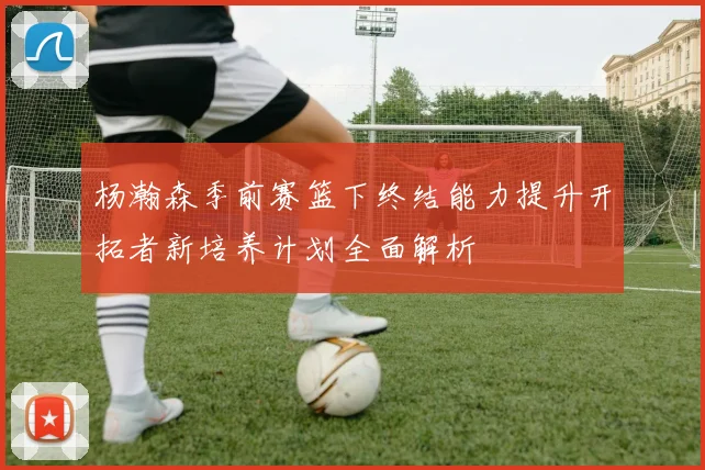 杨瀚森季前赛篮下终结能力提升开拓者新培养计划全面解析