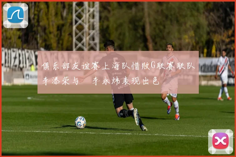 俱乐部友谊赛上海队惜败G联赛联队李添荣与偰李永炜表现出色