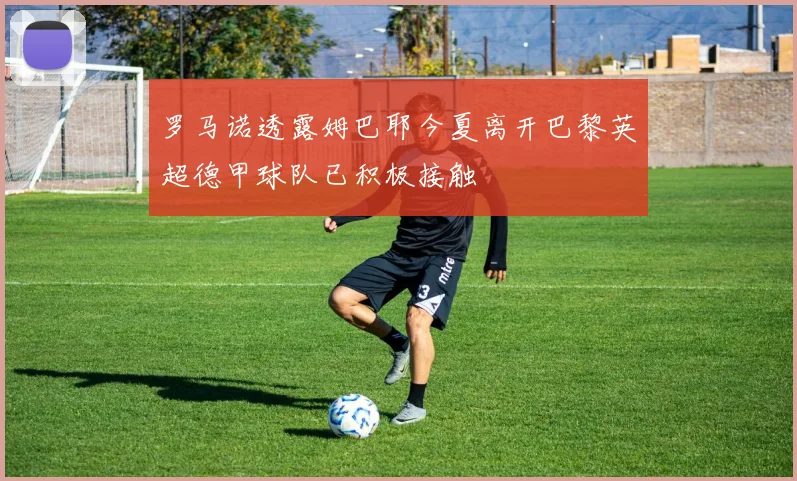 罗马诺透露姆巴耶今夏离开巴黎英超德甲球队已积极接触
