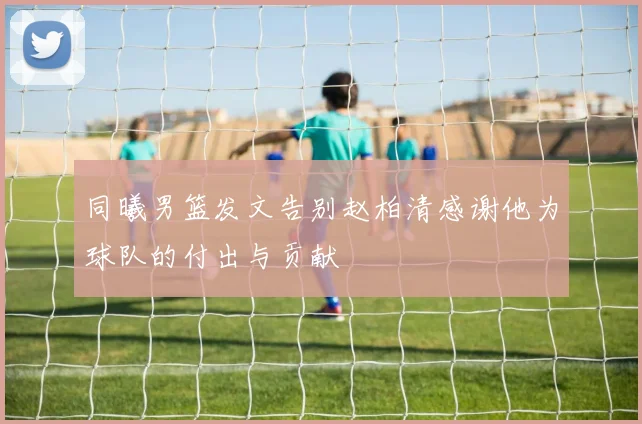 同曦男篮发文告别赵柏清感谢他为球队的付出与贡献